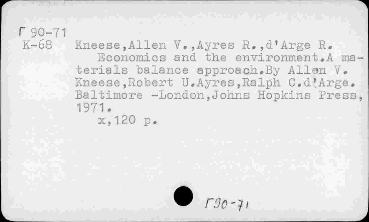 ﻿r 90-71 K-68
Kneese,Allen V.,Ayres R. ,d’Arge R.
Economics and the environment.A materials balance approach.By Allen V. Kneese»Robert U.Ayres,Ralph C.d’Arge, Baltimore -London,Johns Hopkins Press, 1971.
x,120 p.
rdo^i